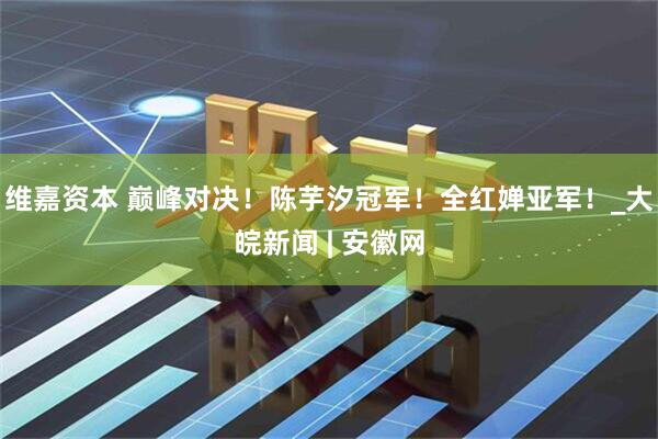 维嘉资本 巅峰对决！陈芋汐冠军！全红婵亚军！_大皖新闻 | 安徽网