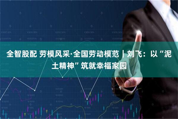 全智股配 劳模风采·全国劳动模范｜刘飞：以“泥土精神”筑就幸福家园