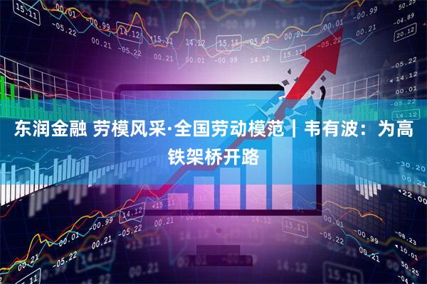 东润金融 劳模风采·全国劳动模范｜韦有波：为高铁架桥开路