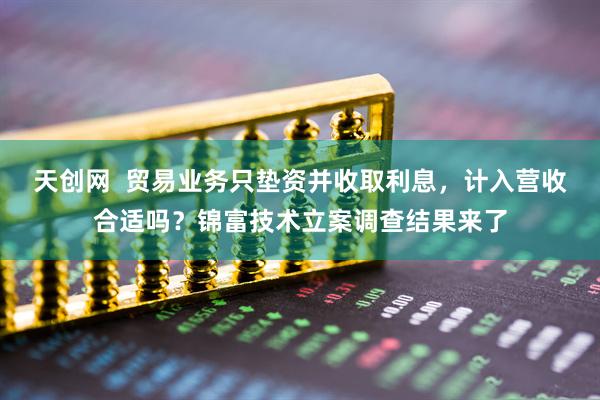天创网  贸易业务只垫资并收取利息，计入营收合适吗？锦富技术立案调查结果来了