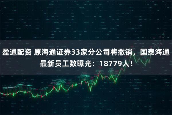 盈通配资 原海通证券33家分公司将撤销，国泰海通最新员工数曝光：18779人！