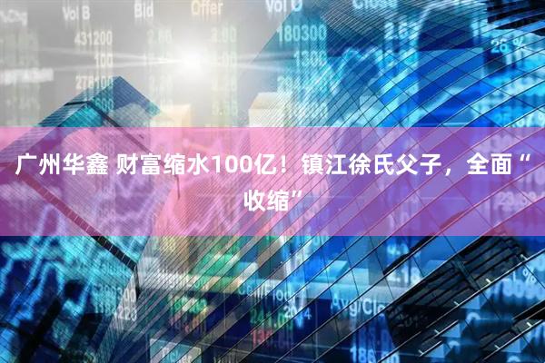 广州华鑫 财富缩水100亿！镇江徐氏父子，全面“收缩”
