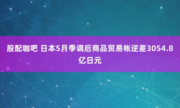 股配咖吧 日本5月季调后商品贸易帐逆差3054.8亿日元