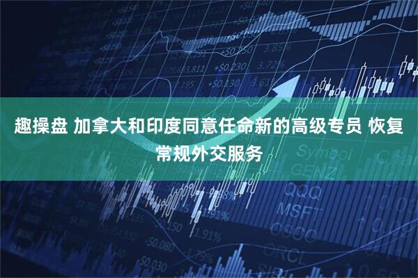 趣操盘 加拿大和印度同意任命新的高级专员 恢复常规外交服务