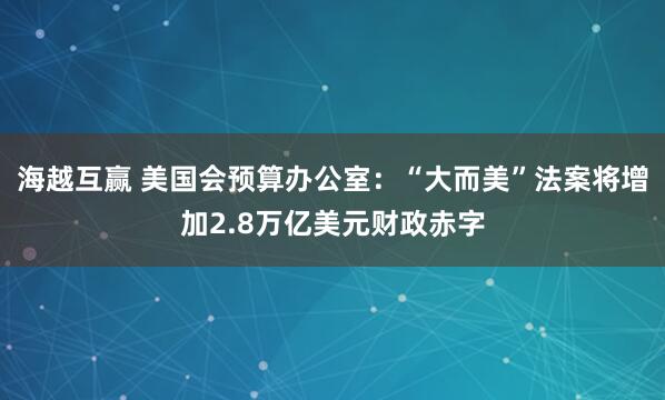 海越互赢 美国会预算办公室：“大而美”法案将增加2.8万亿美元财政赤字