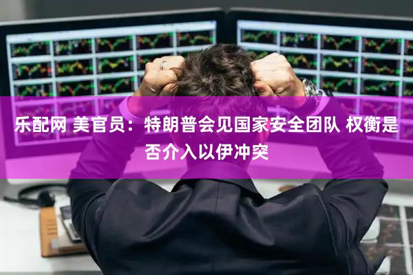 乐配网 美官员：特朗普会见国家安全团队 权衡是否介入以伊冲突