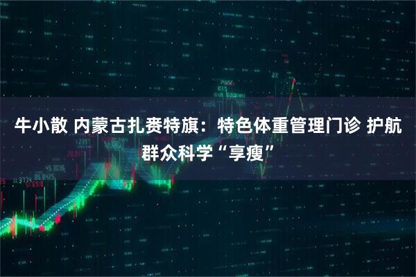 牛小散 内蒙古扎赉特旗：特色体重管理门诊 护航群众科学“享瘦”