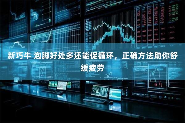 新巧牛 泡脚好处多还能促循环，正确方法助你舒缓疲劳