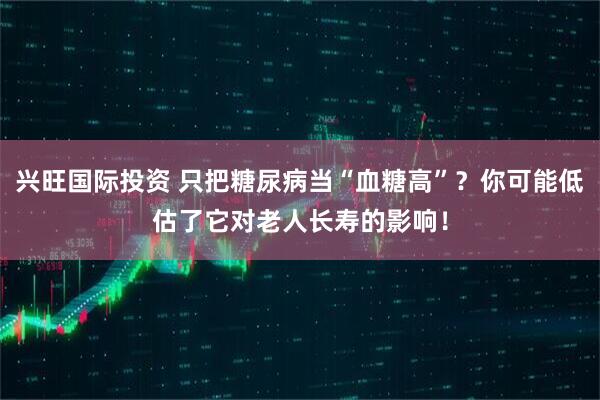 兴旺国际投资 只把糖尿病当“血糖高”？你可能低估了它对老人长寿的影响！