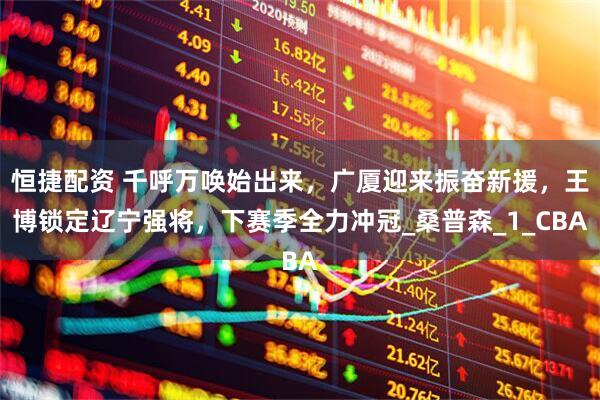 恒捷配资 千呼万唤始出来，广厦迎来振奋新援，王博锁定辽宁强将，下赛季全力冲冠_桑普森_1_CBA