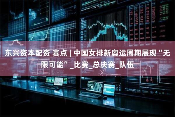 东兴资本配资 赛点 | 中国女排新奥运周期展现“无限可能”_比赛_总决赛_队伍