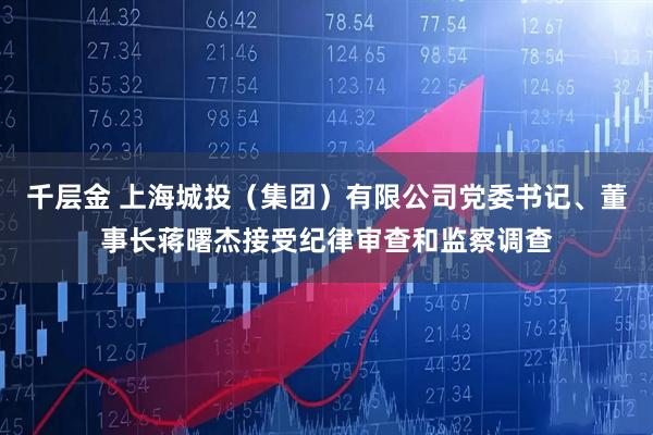 千层金 上海城投（集团）有限公司党委书记、董事长蒋曙杰接受纪律审查和监察调查
