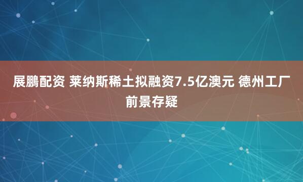 展鵬配资 莱纳斯稀土拟融资7.5亿澳元 德州工厂前景存疑