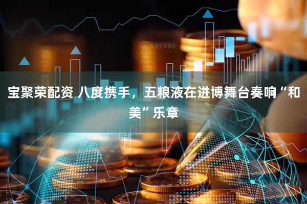 宝聚荣配资 八度携手，五粮液在进博舞台奏响“和美”乐章
