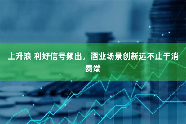 上升浪 利好信号频出，酒业场景创新远不止于消费端