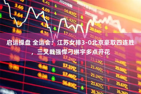 启运操盘 全运会：江苏女排3-0北京豪取四连胜，三叉戟强悍刁琳宇多点开花