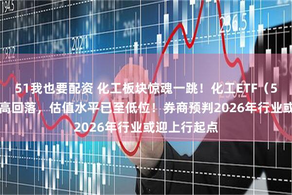 51我也要配资 化工板块惊魂一跳！化工ETF（516020）冲高回落，估值水平已至低位！券商预判2026年行业或迎上行起点