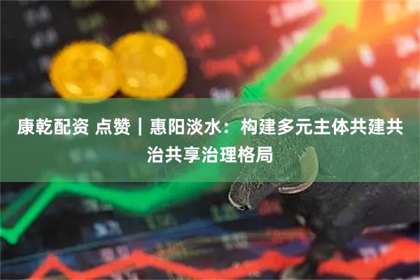 康乾配资 点赞｜惠阳淡水：构建多元主体共建共治共享治理格局