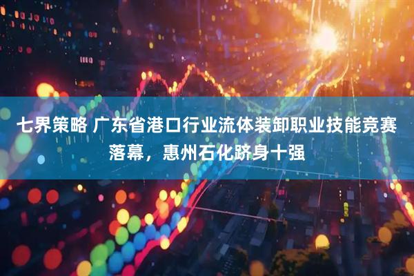 七界策略 广东省港口行业流体装卸职业技能竞赛落幕，惠州石化跻身十强