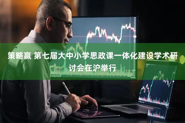 策略赢 第七届大中小学思政课一体化建设学术研讨会在沪举行