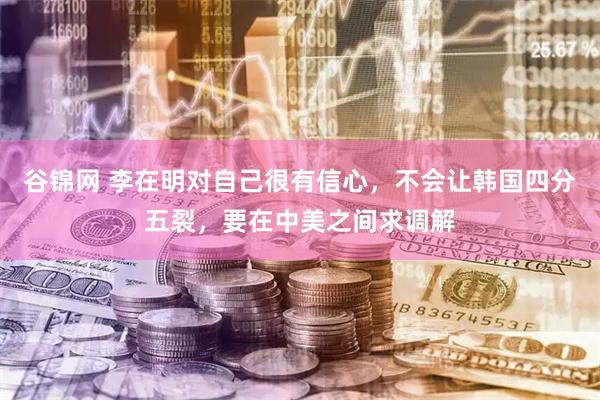 谷锦网 李在明对自己很有信心，不会让韩国四分五裂，要在中美之间求调解