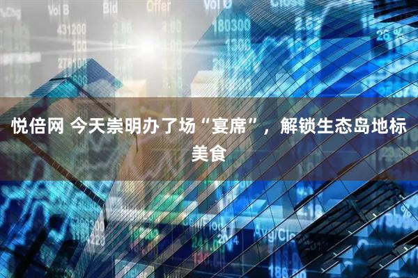 悦倍网 今天崇明办了场“宴席”，解锁生态岛地标美食