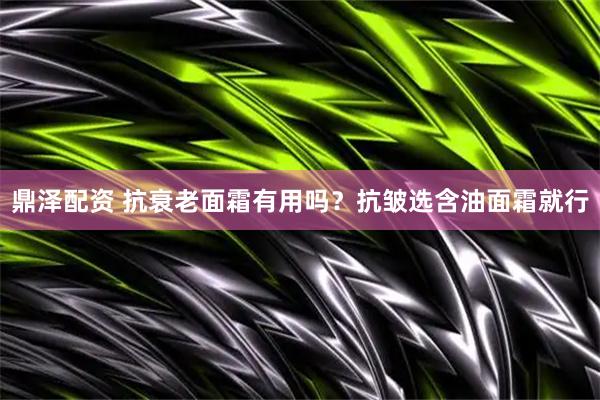 鼎泽配资 抗衰老面霜有用吗？抗皱选含油面霜就行