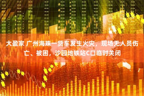 大盈家 广州海珠一货车发生火灾，现场无人员伤亡、被困，沙园地铁站C口临时关闭
