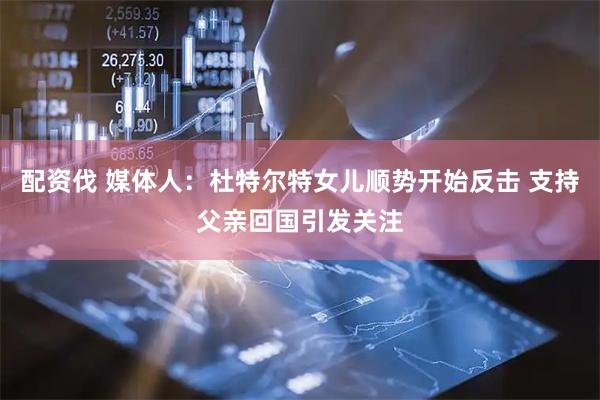 配资伐 媒体人：杜特尔特女儿顺势开始反击 支持父亲回国引发关注