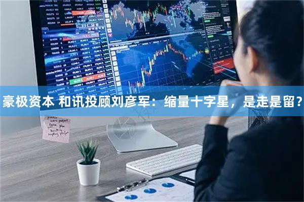 豪极资本 和讯投顾刘彦军：缩量十字星，是走是留？