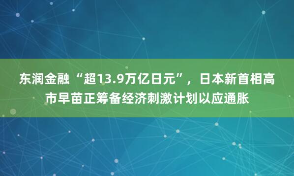 东润金融 “超13.9万亿日元”，日本新首相高市早苗正筹备经济刺激计划以应通胀