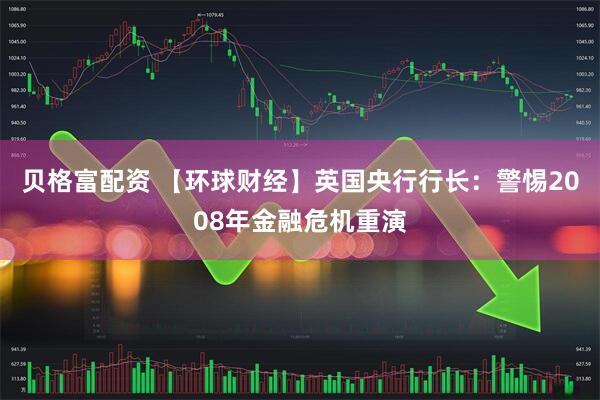 贝格富配资 【环球财经】英国央行行长：警惕2008年金融危机重演