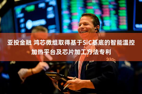 亚投金融 鸿芯微组取得基于SiC基底的智能温控加热平台及芯片加工方法专利