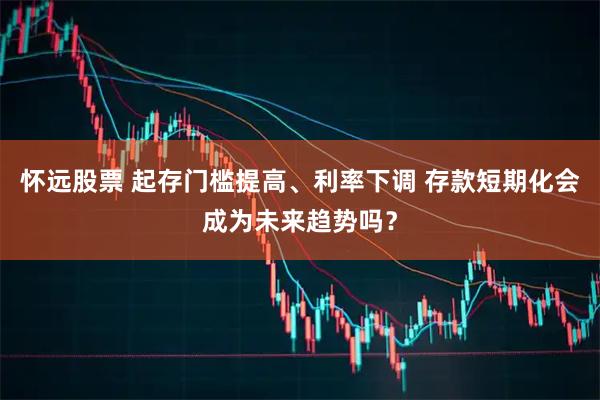 怀远股票 起存门槛提高、利率下调 存款短期化会成为未来趋势吗？
