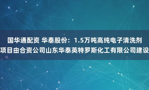 国华通配资 华泰股份：1.5万吨高纯电子清洗剂项目由合资公司山东华泰英特罗斯化工有限公司建设