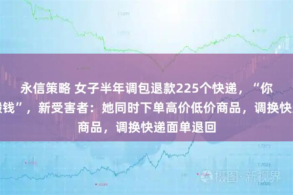 永信策略 女子半年调包退款225个快递，“你们搬砖我搬钱”，新受害者：她同时下单高价低价商品，调换快递面单退回