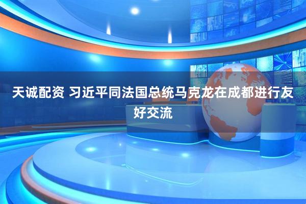 天诚配资 习近平同法国总统马克龙在成都进行友好交流