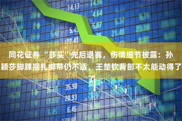 同花证券 “莎头”先后退赛，伤情细节披露：孙颖莎脚踝捆扎绑带仍不适，王楚钦背部不太能动得了