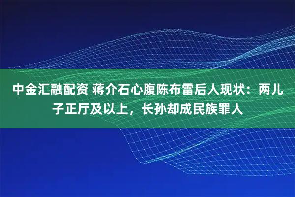 中金汇融配资 蒋介石心腹陈布雷后人现状：两儿子正厅及以上，长孙却成民族罪人