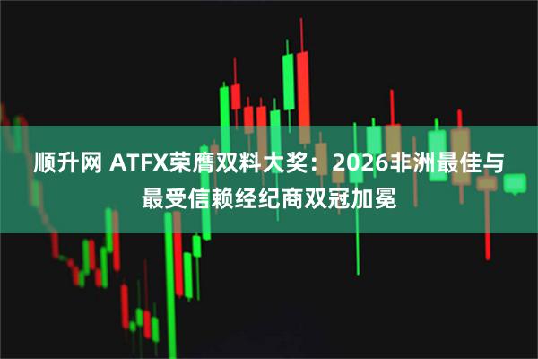 顺升网 ATFX荣膺双料大奖：2026非洲最佳与最受信赖经纪商双冠加冕