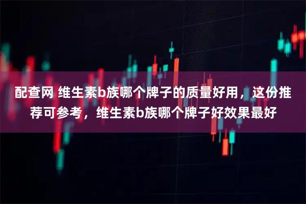 配查网 维生素b族哪个牌子的质量好用，这份推荐可参考，维生素b族哪个牌子好效果最好