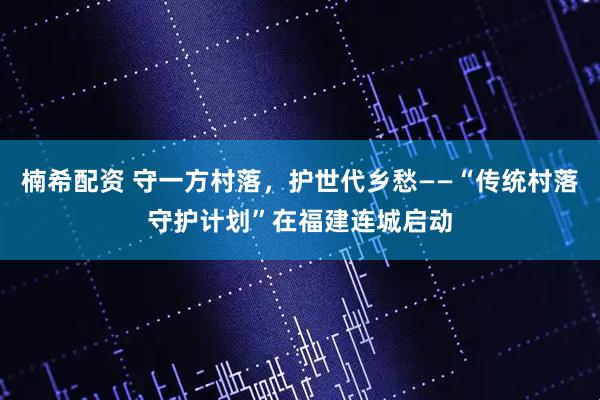 楠希配资 守一方村落，护世代乡愁——“传统村落守护计划”在福建连城启动