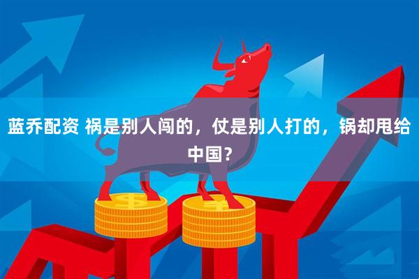 蓝乔配资 祸是别人闯的，仗是别人打的，锅却甩给中国？
