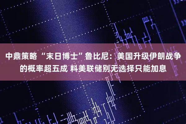 中鼎策略 “末日博士”鲁比尼：美国升级伊朗战争的概率超五成 料美联储别无选择只能加息