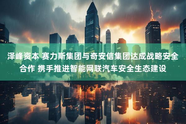 泽峰资本 赛力斯集团与奇安信集团达成战略安全合作 携手推进智能网联汽车安全生态建设