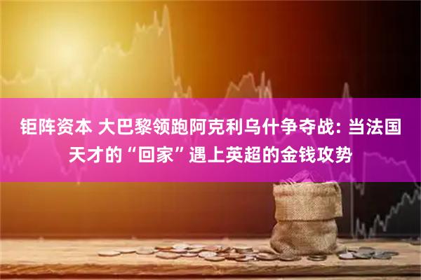 钜阵资本 大巴黎领跑阿克利乌什争夺战: 当法国天才的“回家”遇上英超的金钱攻势